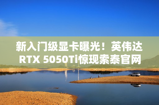 新入门级显卡曝光！英伟达RTX 5050Ti惊现索泰官网