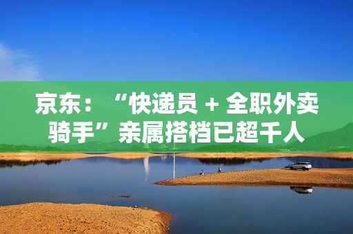 京东：“快递员 + 全职外卖骑手”亲属搭档已超千人