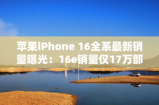 苹果iPhone 16全系最新销量曝光:16e销量仅17万部 苹果iPhone 16全系最新销量曝光:16e销量仅17万部
