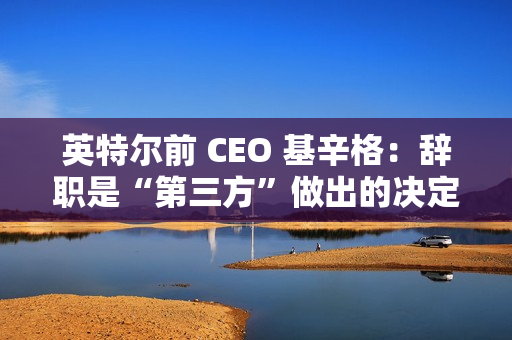 英特尔前 CEO 基辛格:辞职是“第三方”做出的决定,没有机会完成未竟之业 英特尔前 CEO 基辛格:辞职是“第三方”做出的决定,没有机会完成未竟之业