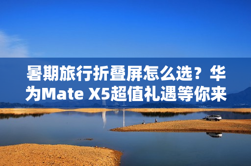 暑期旅行折叠屏怎么选？华为Mate X5超值礼遇等你来享