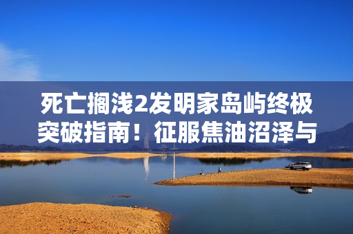 死亡搁浅2发明家岛屿终极突破指南！征服焦油沼泽与高空索道