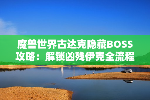 魔兽世界古达克隐藏BOSS攻略：解锁凶残伊克全流程详解
