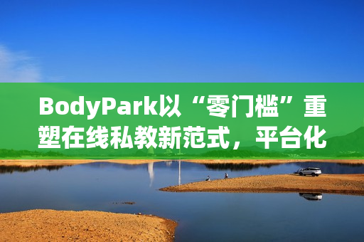 BodyPark以“零门槛”重塑在线私教新范式,平台化服务引领健身3.0革命 BodyPark以“零门槛”重塑在线私教新范式,平台化服务引领健身3.0革命