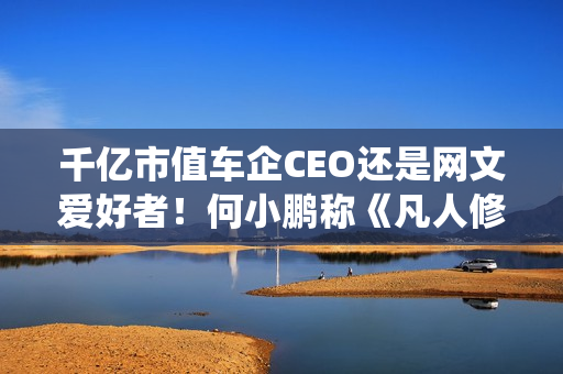 千亿市值车企CEO还是网文爱好者！何小鹏称《凡人修仙传》是我的最爱