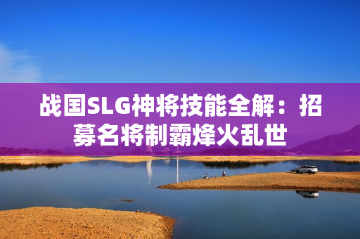 战国SLG神将技能全解：招募名将制霸烽火乱世