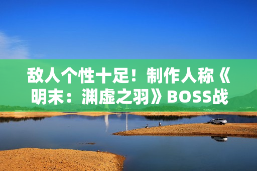 敌人个性十足！制作人称《明末：渊虚之羽》BOSS战注重沉浸与挑战