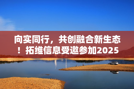 向实同行，共创融合新生态！拓维信息受邀参加2025中国联通合作伙伴大会