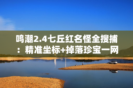 鸣潮2.4七丘红名怪全搜捕：精准坐标+掉落珍宝一网打尽