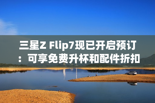 三星Z Flip7现已开启预订：可享免费升杯和配件折扣
