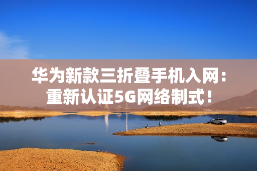 华为新款三折叠手机入网：重新认证5G网络制式！
