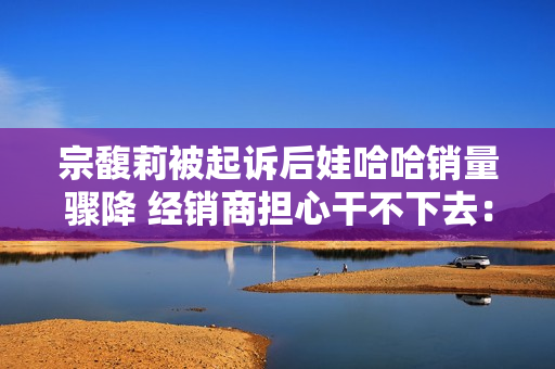 宗馥莉被起诉后娃哈哈销量骤降 经销商担心干不下去：有网友拒绝购买