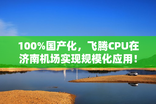 100%国产化，飞腾CPU在济南机场实现规模化应用！