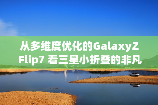 从多维度优化的GalaxyZ Flip7 看三星小折叠的非凡之处
