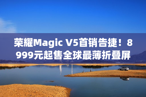 荣耀Magic V5首销告捷!8999元起售全球最薄折叠屏引爆市场 荣耀Magic V5首销告捷!8999元起售全球最薄折叠屏引爆市场
