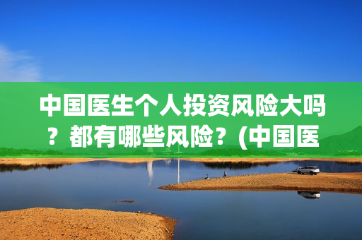中国医生个人投资风险大吗？都有哪些风险？(中国医生投资方是谁)