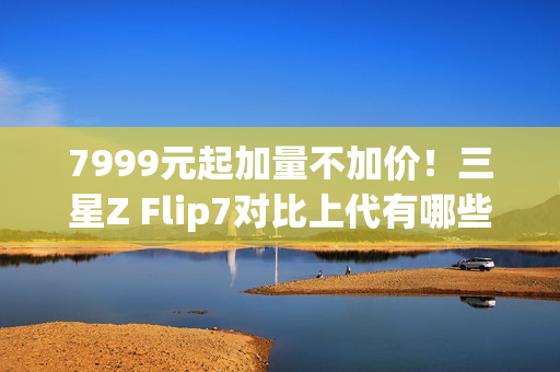 7999元起加量不加价！三星Z Flip7对比上代有哪些升级