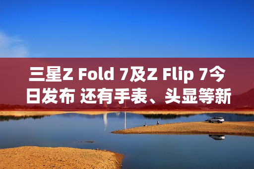 三星Z Fold 7及Z Flip 7今日发布 还有手表、头显等新品 三星Z Fold 7及Z Flip 7今日发布 还有手表、头显等新品