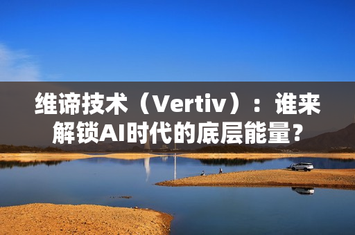 维谛技术（Vertiv）：谁来解锁AI时代的底层能量？