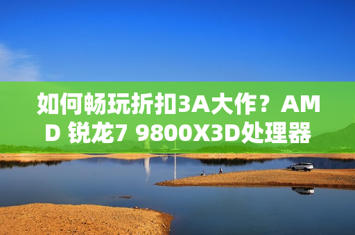 如何畅玩折扣3A大作？AMD 锐龙7 9800X3D处理器首选