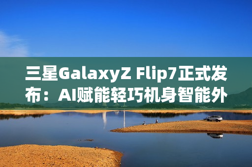 三星GalaxyZ Flip7正式发布：AI赋能轻巧机身智能外屏焕新升级