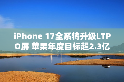 iPhone 17全系将升级LTPO屏 苹果年度目标超2.3亿台