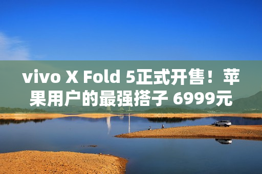 vivo X Fold 5正式开售！苹果用户的最强搭子 6999元起
