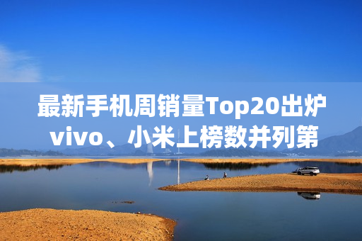 最新手机周销量Top20出炉 vivo、小米上榜数并列第一