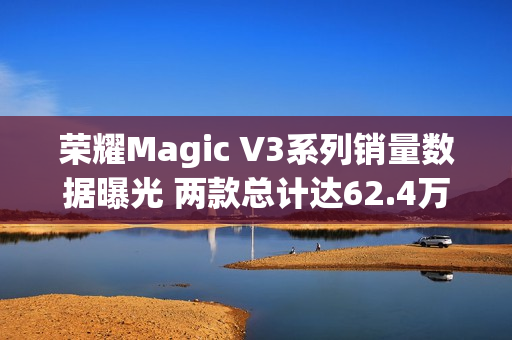 荣耀Magic V3系列销量数据曝光 两款总计达62.4万台！