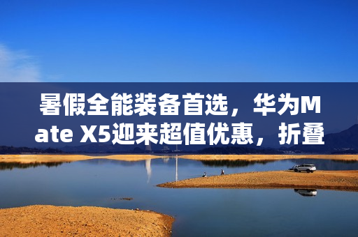 暑假全能装备首选，华为Mate X5迎来超值优惠，折叠屏入手正当时！