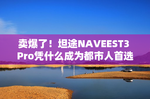 卖爆了!坦途NAVEEST3 Pro凭什么成为都市人首选? 卖爆了!坦途NAVEEST3 Pro凭什么成为都市人首选?