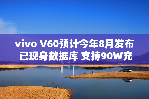 vivo V60预计今年8月发布 已现身数据库 支持90W充电