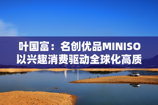 叶国富：名创优品MINISO以兴趣消费驱动全球化高质量发展