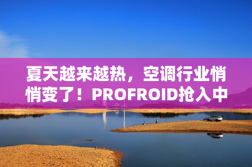 夏天越来越热，空调行业悄悄变了！PROFROID抢入中国市场