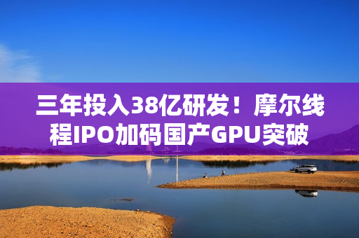 三年投入38亿研发！摩尔线程IPO加码国产GPU突破