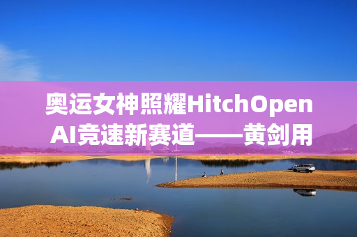 奥运女神照耀HitchOpen AI竞速新赛道——黄剑用艺术为科技注入奥林匹克之魂