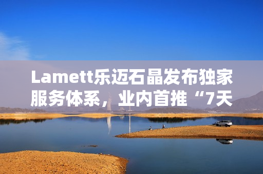 Lamett乐迈石晶发布独家服务体系，业内首推“7天无理由退货”