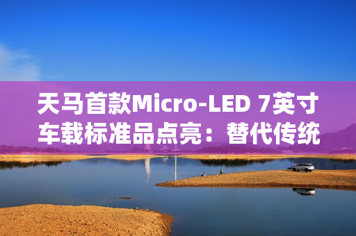 天马首款Micro-LED 7英寸车载标准品点亮：替代传统仪表盘 三大优势