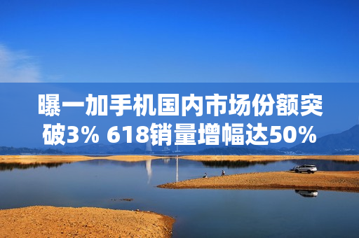 曝一加手机国内市场份额突破3% 618销量增幅达50%