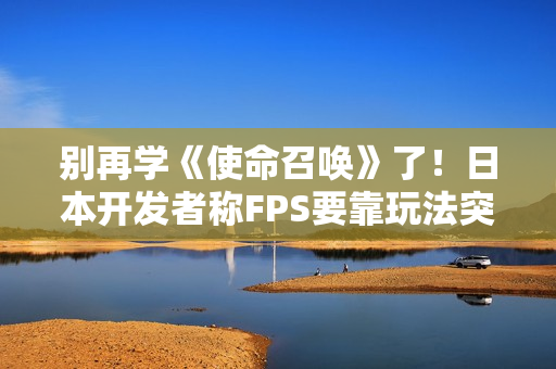 别再学《使命召唤》了！日本开发者称FPS要靠玩法突围