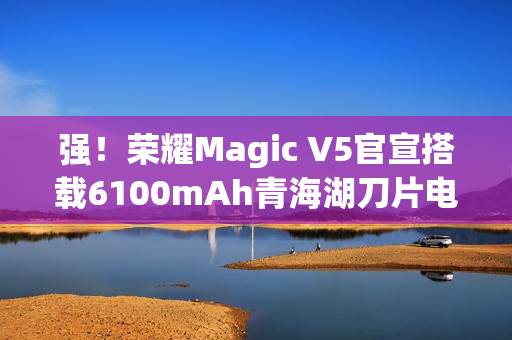 强！荣耀Magic V5官宣搭载6100mAh青海湖刀片电池