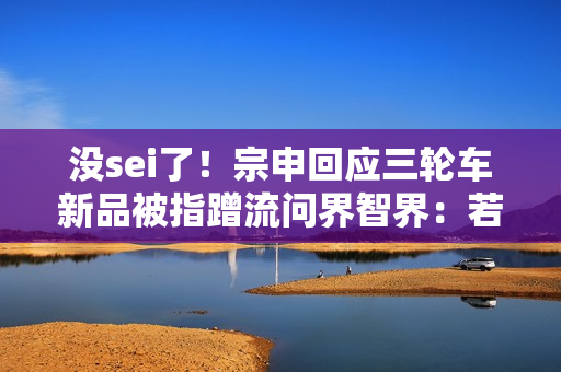 没sei了！宗申回应三轮车新品被指蹭流问界智界：若侵权应该无法通过审核的