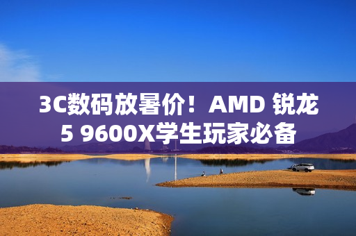 3C数码放暑价！AMD 锐龙5 9600X学生玩家必备