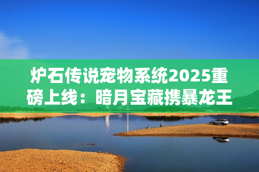 炉石传说宠物系统2025重磅上线：暗月宝藏携暴龙王降临酒馆