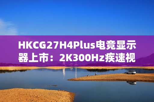 HKCG27H4Plus电竞显示器上市：2K300Hz疾速视界，1199元开启高能体验