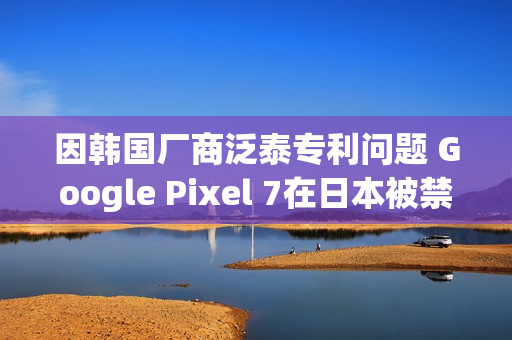 因韩国厂商泛泰专利问题 Google Pixel 7在日本被禁售
