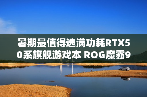 暑期最值得选满功耗RTX50系旗舰游戏本 ROG魔霸9国补优惠2000元
