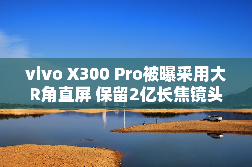 vivo X300 Pro被曝采用大R角直屏 保留2亿长焦镜头