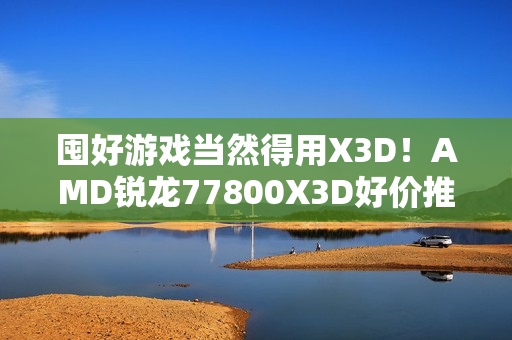 囤好游戏当然得用X3D！AMD锐龙77800X3D好价推荐