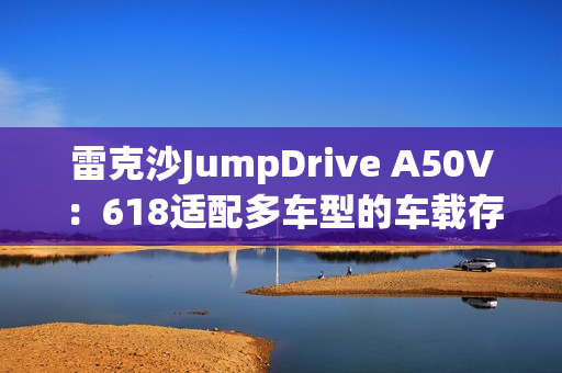 雷克沙JumpDrive A50V：618适配多车型的车载存储神器